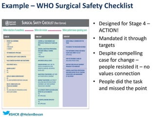 #SHCR @HelenBevan
• Designed for Stage 4 –
ACTION!
• Mandated it through
targets
• Despite compelling
case for change –
people resisted it – no
values connection
• People did the task
and missed the point
Example – WHO Surgical Safety Checklist
 