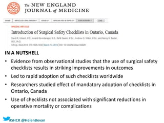 #SHCR @HelenBevan
IN A NUTSHELL
• Evidence from observational studies that the use of surgical safety
checklists results in striking improvements in outcomes
• Led to rapid adoption of such checklists worldwide
• Researchers studied effect of mandatory adoption of checklists in
Ontario, Canada
• Use of checklists not associated with significant reductions in
operative mortality or complications
 