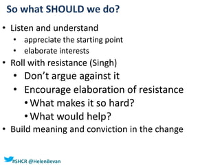 #SHCR @HelenBevan
• Listen and understand
• appreciate the starting point
• elaborate interests
• Roll with resistance (Singh)
• Don’t argue against it
• Encourage elaboration of resistance
•What makes it so hard?
•What would help?
• Build meaning and conviction in the change
So what SHOULD we do?
 