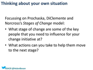 #SHCR @HelenBevan
Focussing on Prochaska, DiClemente and
Norcross’s Stages of Change model:
• What stage of change are some of the key
people that you need to influence for your
change initiative at?
• What actions can you take to help them move
to the next stage?
Thinking about your own situation
 