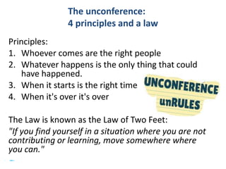 #SHCR @HelenBevan
The unconference:
4 principles and a law
Principles:
1. Whoever comes are the right people
2. Whatever happens is the only thing that could
have happened.
3. When it starts is the right time
4. When it's over it's over
The Law is known as the Law of Two Feet:
"If you find yourself in a situation where you are not
contributing or learning, move somewhere where
you can."
 