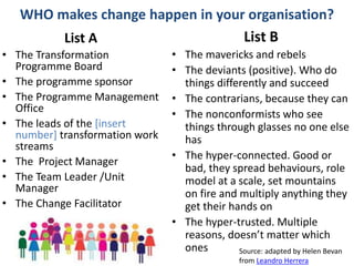 #OUSR
WHO makes change happen in your organisation?
List A
• The Transformation
Programme Board
• The programme sponsor
• The Programme Management
Office
• The leads of the [insert
number] transformation work
streams
• The Project Manager
• The Team Leader /Unit
Manager
• The Change Facilitator
List B
• The mavericks and rebels
• The deviants (positive). Who do
things differently and succeed
• The contrarians, because they can
• The nonconformists who see
things through glasses no one else
has
• The hyper-connected. Good or
bad, they spread behaviours, role
model at a scale, set mountains
on fire and multiply anything they
get their hands on
• The hyper-trusted. Multiple
reasons, doesn’t matter which
ones Source: adapted by Helen Bevan
from Leandro Herrera
 