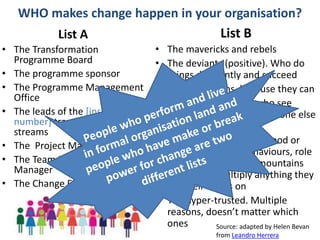 #OUSR
WHO makes change happen in your organisation?
List A
• The Transformation
Programme Board
• The programme sponsor
• The Programme Management
Office
• The leads of the [insert
number] transformation work
streams
• The Project Manager
• The Team Leader /Unit
Manager
• The Change Facilitator
List B
• The mavericks and rebels
• The deviants (positive). Who do
things differently and succeed
• The contrarians, because they can
• The nonconformists who see
things through glasses no one else
has
• The hyper-connected. Good or
bad, they spread behaviours, role
model at a scale, set mountains
on fire and multiply anything they
get their hands on
• The hyper-trusted. Multiple
reasons, doesn’t matter which
ones Source: adapted by Helen Bevan
from Leandro Herrera
 