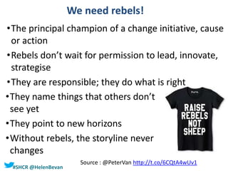 #SHCR @HelenBevan
We need rebels!
•The principal champion of a change initiative, cause
or action
•Rebels don’t wait for permission to lead, innovate,
strategise
•They are responsible; they do what is right
•They name things that others don’t
see yet
•They point to new horizons
•Without rebels, the storyline never
changes
Source : @PeterVan http://t.co/6CQtA4wUv1
 