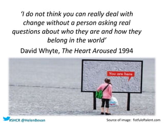 #SHCR @HelenBevan
‘I do not think you can really deal with
change without a person asking real
questions about who they are and how they
belong in the world’
David Whyte, The Heart Aroused 1994
Source of image: fistfuloftalent.com
 