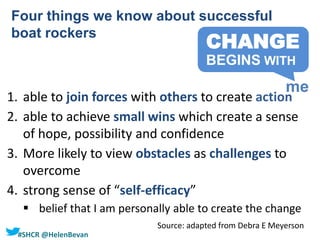 #SHCR @HelenBevan
1. able to join forces with others to create action
2. able to achieve small wins which create a sense
of hope, possibility and confidence
3. More likely to view obstacles as challenges to
overcome
4. strong sense of “self-efficacy”
 belief that I am personally able to create the change
Four things we know about successful
boat rockers
Source: adapted from Debra E Meyerson
CHANGE
me
BEGINS WITH
 