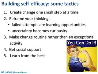 #SCHR @HelenBevan
Building self-efficacy: some tactics
1. Create change one small step at a time
2. Reframe your thinking:
• failed attempts are learning opportunities
• uncertainty becomes curiousity
3. Make change routine rather than an exceptional
activity
4. Get social support
5. Learn from the best
 
