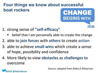 #SHCR @HelenBevan
1. strong sense of “self-efficacy”
 belief that I am personally able to create the change
2. able to join forces with others to create action
3. able to achieve small wins which create a sense
of hope, possibility and confidence
4. More likely to view obstacles as challenges to
overcome
Four things we know about successful
boat rockers
Source: adapted from Debra E Meyerson
CHANGE
me
BEGINS WITH
 