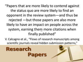 #SCHR @HelenBevan
“Papers that are more likely to contend against
the status quo are more likely to find an
opponent in the review system—and thus be
rejected —but those papers are also more
likely to have an impact on people across the
system, earning them more citations when
finally published”
V. Calcagno et al., “Flows of research manuscripts among
scientific journals reveal hidden submission patterns,”
Science, doi:10.1126/science.1227833, 2012.
—
 