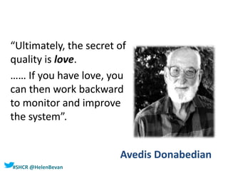 #SHCR @HelenBevan
Avedis Donabedian
“Ultimately, the secret of
quality is love.
…… If you have love, you
can then work backward
to monitor and improve
the system”.
 