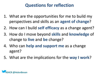 #SHCR @HelenBevan
Questions for reflection
1. What are the opportunities for me to build my
perspectives and skills as an agent of change?
2. How can I build self efficacy as a change agent?
3. How do I move beyond skills and knowledge of
change to live and be change?
4. Who can help and support me as a change
agent?
5. What are the implications for the way I work?
 