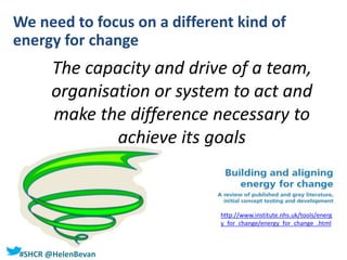 #SHCR @HelenBevan
The capacity and drive of a team,
organisation or system to act and
make the difference necessary to
achieve its goals
http://www.institute.nhs.uk/tools/energ
y_for_change/energy_for_change_.html
We need to focus on a different kind of
energy for change
 