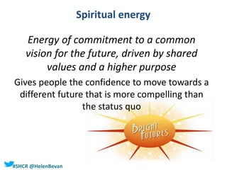 #SHCR @HelenBevan
Spiritual energy
Energy of commitment to a common
vision for the future, driven by shared
values and a higher purpose
Gives people the confidence to move towards a
different future that is more compelling than
the status quo
 