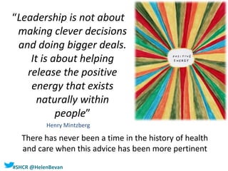 #SHCR @HelenBevan
There has never been a time in the history of health
and care when this advice has been more pertinent
“Leadership is not about
making clever decisions
and doing bigger deals.
It is about helping
release the positive
energy that exists
naturally within
people”
Henry Mintzberg
 
