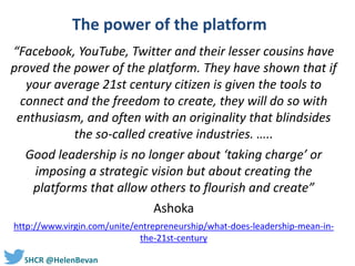#SHCR @HelenBevan
The power of the platform
“Facebook, YouTube, Twitter and their lesser cousins have
proved the power of the platform. They have shown that if
your average 21st century citizen is given the tools to
connect and the freedom to create, they will do so with
enthusiasm, and often with an originality that blindsides
the so-called creative industries. …..
Good leadership is no longer about ‘taking charge’ or
imposing a strategic vision but about creating the
platforms that allow others to flourish and create”
Ashoka
http://www.virgin.com/unite/entrepreneurship/what-does-leadership-mean-in-
the-21st-century
 
