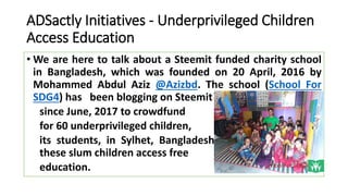 ADSactly Initiatives - Underprivileged Children
Access Education
• We are here to talk about a Steemit funded charity school
in Bangladesh, which was founded on 20 April, 2016 by
Mohammed Abdul Aziz @Azizbd. The school (School For
SDG4) has been blogging on Steemit
since June, 2017 to crowdfund
for 60 underprivileged children,
its students, in Sylhet, Bangladesh. The goal is to help
these slum children access free
education.
 