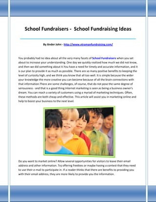 School Fundraisers - School Fundraising Ideas
 ____________________________________________________________________________

                    By Ander John - http://www.xtramanfundraising.com/



You probably had no idea about all the very many facets of School Fundraisers when you set
about to increase your understanding. One day we quickly realized how much we did not know,
and then we did something about it.You have a need for timely and accurate information, and it
is our plan to provide it as much as possible. There are so many positive benefits to keeping the
level of curiosity high, and we think you know that all too well. It is simple because the wider
your knowledge the more creative you can become because of all the brain connections with
that information.There are some challenges, of course, that do not pose the same degree of
seriousness - and that is a good thing.Internet marketing is seen as being a business owner's
dream. You can reach a variety of customers using a myriad of marketing techniques. Often,
these methods are both cheap and effective. This article will assist you in marketing online and
help to boost your business to the next level.




Do you want to market online? Allow several opportunities for visitors to leave their email
address and other information. Try offering freebies or maybe having a contest that they need
to use their e-mail to participate in. If a reader thinks that there are benefits to providing you
with their email address, they are more likely to provide you the information.
 