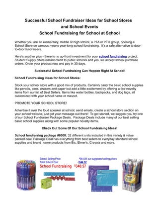 Successful School Fundraiser Ideas for School Stores
                                 and School Events
                 School Fundraising for School at School

Whether you are an elementary, middle or high school, a PTA or PTO group, opening a
School Store on campus means year-long school fundraising. It’s a safe alternative to door-
to-door fundraisers.

Here’s another plus - there is no up-front investment for your school fundraising project.
Student Supply offers instant credit to public schools and yes, we accept school purchase
orders. Order your product now and pay in 30 days.

              Successful School Fundraising Can Happen Right At School!

School Fundraising Ideas for School Stores:

Stock your school store with a good mix of products. Certainly carry the basic school supplies
like pencils, pens, erasers and paper but add a little excitement by offering a few novelty
items from our list of Best Sellers. Items like water bottles, backpacks, and dog tags, all
customized with your school name or mascot.

PROMOTE YOUR SCHOOL STORE!

Advertise it over the loud speaker at school, send emails, create a school store section on
your school website; just get your message out there! To get started, we suggest you try one
of our School Fundraiser Package Deals. Package Deals include many of our best selling
basic school supplies along with some popular novelty items.

                   Check Out Some Of Our School Fundraising Ideas!

School fundraising package #8000: 32 different units included in this variety & value
packed deal. Package Deal has everything from best sellers to everyday standard school
supplies and brand name products from Bic, Elmer's, Crayola and more.
 