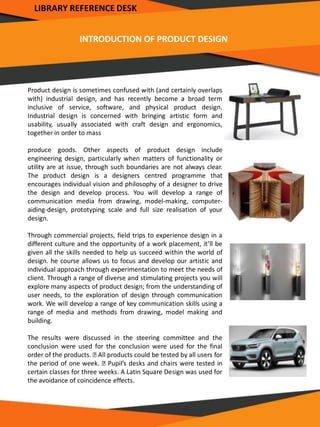 INTRODUCTION OF PRODUCT DESIGN
Product design is sometimes confused with (and certainly overlaps
with) industrial design, and has recently become a broad term
inclusive of service, software, and physical product design.
Industrial design is concerned with bringing artistic form and
usability, usually associated with craft design and ergonomics,
together in order to mass
produce goods. Other aspects of product design include
engineering design, particularly when matters of functionality or
utility are at issue, through such boundaries are not always clear.
The product design is a designers centred programme that
encourages individual vision and philosophy of a designer to drive
the design and develop process. You will develop a range of
communication media from drawing, model-making, computer-
aiding-design, prototyping scale and full size realisation of your
design.
Through commercial projects, field trips to experience design in a
different culture and the opportunity of a work placement, it’ll be
given all the skills needed to help us succeed within the world of
design. he course allows us to focus and develop our artistic and
individual approach through experimentation to meet the needs of
client. Through a range of diverse and stimulating projects you will
explore many aspects of product design; from the understanding of
user needs, to the exploration of design through communication
work. We will develop a range of key communication skills using a
range of media and methods from drawing, model making and
building.
The results were discussed in the steering committee and the
conclusion were used for the conclusion were used for the final
order of the products. All products could be tested by all users for
the period of one week. Pupil’s desks and chairs were tested in
certain classes for three weeks. A Latin Square Design was used for
the avoidance of coincidence effects.
LIBRARY REFERENCE DESK
 