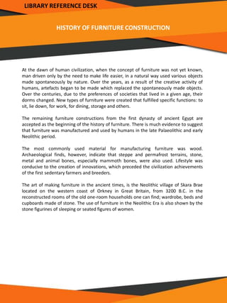 HISTORY OF FURNITURE CONSTRUCTION
At the dawn of human civilization, when the concept of furniture was not yet known,
man driven only by the need to make life easier, in a natural way used various objects
made spontaneously by nature. Over the years, as a result of the creative activity of
humans, artefacts began to be made which replaced the spontaneously made objects.
Over the centuries, due to the preferences of societies that lived in a given age, their
dorms changed. New types of furniture were created that fulfilled specific functions: to
sit, lie down, for work, for dining, storage and others.
The remaining furniture constructions from the first dynasty of ancient Egypt are
accepted as the beginning of the history of furniture. There is much evidence to suggest
that furniture was manufactured and used by humans in the late Palaeolithic and early
Neolithic period.
The most commonly used material for manufacturing furniture was wood.
Archaeological finds, however, indicate that steppe and permafrost terrains, stone,
metal and animal bones, especially mammoth bones, were also used. Lifestyle was
conducive to the creation of innovations, which preceded the civilization achievements
of the first sedentary farmers and breeders.
The art of making furniture in the ancient times, is the Neolithic village of Skara Brae
located on the western coast of Orkney in Great Britain, from 3200 B.C. in the
reconstructed rooms of the old one-room households one can find; wardrobe, beds and
cupboards made of stone. The use of furniture in the Neolithic Era is also shown by the
stone figurines of sleeping or seated figures of women.
LIBRARY REFERENCE DESK
 