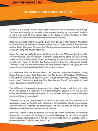 INTRODUCTION OF SCHOOL FURNITURE
A school is a learning space in which both the children and adults learn about things.
The classroom attempts to provide a space where learning can take place. Students
spend a large part of their school days in the design of school furniture on their
behaviour and health has received comparatively little attention.
It Is Suggested That Children Should Be Given More Choice In Their Seating, And Better
Guidance Should Be Individuals Involved In Education In Order To Inform Their Decision
Making About Classroom Furniture And The Postural Anthropometric And Orthopedic
Aspect Of Sitting And Related Activities.
School Furniture Should Be Designed By Taking Into Account Of Student Age Group, The
Type Of Working They Are Doing In Different Classes, Having Some Storage Facilities.
Safety Purpose Is Also A Major Aspect In Designing School Furniture Because Physical
Activities Are Higher In Smaller Age Group Students. Diversity In Designing Should,
Therefore Taking Into And Promote Solution That Not Only Improve The Figure, But Also
Ensure Freedom And Mobility Of Both Children And Furniture.
It Is Important That The Product Meets The Expected Usable Requirements, During
Design Process, It Needs To Be Made Sure That The Surfaces Of Worktops Of Tables Are
Finished With Materials Of High Resistance To High Temperature, Abrasion, Scratches,
Impacts And Discoloration And Also That They Do Not Give Off Light Reflection And
Enable Easy Maintenance Of Hygiene.
The fulfillment of ergonomics requirements by school furniture still does not entitle
them to be placed in a classroom. It is important that the product meets the expected
usable requirements, which the specifics of schoolrooms and the nature of the pupil
environment are presented with.
Therefore, during the design process, it needs to be made sure that the surfaces of
worktops of tables are finished with materials of high resistance to high temperatures,
abrasion, scratches, impacts and discoloration, and also that they do not give of light
reflections and enable easy maintenance of hygiene.
Only such a team is able to develop the values of factors responsible for optimum
shapes and constructional solutions of furniture. Differences in the height of polish
children (boys and girls) aged from 7 to 12 years amount to 30 cm. on average , while in
children between 13 and 15 years only 12 cm.
LIBRARY REFERENCE DESK
 
