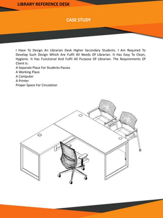 CASE STUDY
I Have To Design An Librarian Desk Higher Secondary Students. I Am Required To
Develop Such Design Which Are Fulfil All Needs Of Librarian. It Has Easy To Clean,
Hygienic. It Has Functional And Fulfil All Purpose Of Librarian. The Requirements Of
Client Is:
A Separate Place For Students Passes
A Working Place
A Computer
A Printer
Proper Space For Circulation
LIBRARY REFERENCE DESK
 