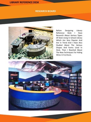 RESEARCH BOARD
Before Designing Library
Reference Desk I Have
Research About Various Types
Of Desk Using In School Library
Which Are Very Popular And
Are In Trend And I Have Also
Studied About The Various
Shapes And Forms Used In
Desk. Then I Reached About
The New Techniques For Hiding
Wires In Furniture.
LIBRARY REFERENCE DESK
 
