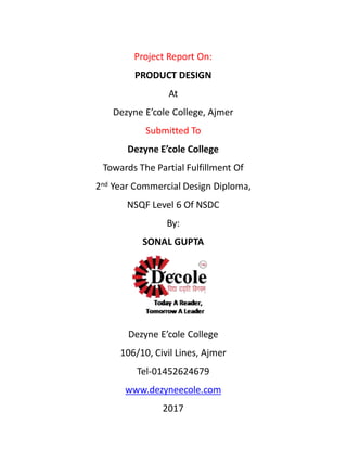 Project Report On:
PRODUCT DESIGN
At
Dezyne E’cole College, Ajmer
Submitted To
Dezyne E’cole College
Towards The Partial Fulfillment Of
2nd Year Commercial Design Diploma,
NSQF Level 6 Of NSDC
By:
SONAL GUPTA
Dezyne E’cole College
106/10, Civil Lines, Ajmer
Tel-01452624679
www.dezyneecole.com
2017
 