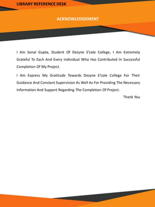 LIBRARY REFERENCE DESK
ACKNOWLEDGEMENT
I Am Sonal Gupta, Student Of Dezyne E’cole College, I Am Extremely
Grateful To Each And Every Individual Who Has Contributed In Successful
Completion Of My Project.
I Am Express My Gratitude Towards Dezyne E’cole College For Their
Guidance And Constant Supervision As Well As For Providing The Necessary
Information And Support Regarding The Completion Of Project.
Thank You
 