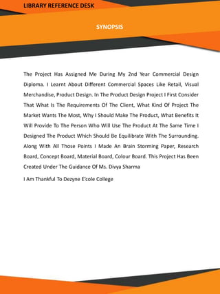 LIBRARY REFERENCE DESK
SYNOPSIS
The Project Has Assigned Me During My 2nd Year Commercial Design
Diploma. I Learnt About Different Commercial Spaces Like Retail, Visual
Merchandise, Product Design. In The Product Design Project I First Consider
That What Is The Requirements Of The Client, What Kind Of Project The
Market Wants The Most, Why I Should Make The Product, What Benefits It
Will Provide To The Person Who Will Use The Product At The Same Time I
Designed The Product Which Should Be Equilibrate With The Surrounding.
Along With All Those Points I Made An Brain Storming Paper, Research
Board, Concept Board, Material Board, Colour Board. This Project Has Been
Created Under The Guidance Of Ms. Divya Sharma
I Am Thankful To Dezyne E’cole College
 