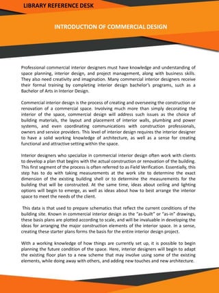 INTRODUCTION OF COMMERCIAL DESIGN
Professional commercial interior designers must have knowledge and understanding of
space planning, interior design, and project management, along with business skills.
They also need creativity and imagination. Many commercial interior designers receive
their formal training by completing interior design bachelor’s programs, such as a
Bachelor of Arts in Interior Design.
Commercial interior design is the process of creating and overseeing the construction or
renovation of a commercial space. Involving much more than simply decorating the
interior of the space, commercial design will address such issues as the choice of
building materials, the layout and placement of interior walls, plumbing and power
systems, and even coordinating communications with construction professionals,
owners and service providers. This level of interior design requires the interior designer
to have a solid working knowledge of architecture, as well as a sense for creating
functional and attractive setting within the space.
Interior designers who specialize in commercial interior design often work with clients
to develop a plan that begins with the actual construction or renovation of the building.
This first segment of the process is often referred to as Field Verification. Essentially, this
step has to do with taking measurements at the work site to determine the exact
dimension of the existing building shell or to determine the measurements for the
building that will be constructed. At the same time, ideas about ceiling and lighting
options will begin to emerge, as well as ideas about how to best arrange the interior
space to meet the needs of the client.
This data is that used to prepare schematics that reflect the current conditions of the
building site. Known in commercial interior design as the “as-built” or “as-in” drawings,
these basis plans are plotted according to scale, and will be invaluable in developing the
ideas for arranging the major construction elements of the interior space. In a sense,
creating these starter plans forms the basis for the entire interior design project.
With a working knowledge of how things are currently set up, it is possible to begin
planning the future condition of the space. Here, interior designers will begin to adapt
the existing floor plan to a new scheme that may involve using some of the existing
elements, while doing away with others, and adding new touches and new architecture.
LIBRARY REFERENCE DESK
 