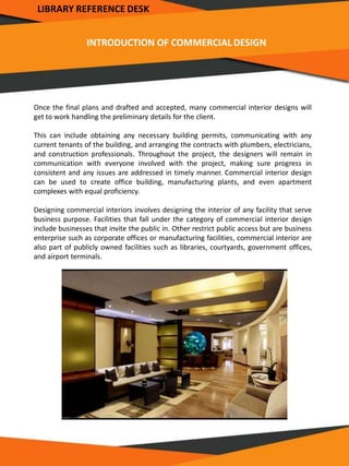 INTRODUCTION OF COMMERCIAL DESIGN
Once the final plans and drafted and accepted, many commercial interior designs will
get to work handling the preliminary details for the client.
This can include obtaining any necessary building permits, communicating with any
current tenants of the building, and arranging the contracts with plumbers, electricians,
and construction professionals. Throughout the project, the designers will remain in
communication with everyone involved with the project, making sure progress in
consistent and any issues are addressed in timely manner. Commercial interior design
can be used to create office building, manufacturing plants, and even apartment
complexes with equal proficiency.
Designing commercial interiors involves designing the interior of any facility that serve
business purpose. Facilities that fall under the category of commercial interior design
include businesses that invite the public in. Other restrict public access but are business
enterprise such as corporate offices or manufacturing facilities, commercial interior are
also part of publicly owned facilities such as libraries, courtyards, government offices,
and airport terminals.
LIBRARY REFERENCE DESK
 