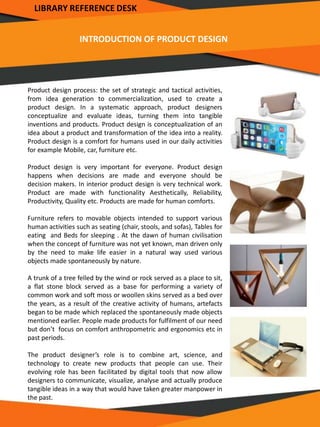 INTRODUCTION OF PRODUCT DESIGN
Product design process: the set of strategic and tactical activities,
from idea generation to commercialization, used to create a
product design. In a systematic approach, product designers
conceptualize and evaluate ideas, turning them into tangible
inventions and products. Product design is conceptualization of an
idea about a product and transformation of the idea into a reality.
Product design is a comfort for humans used in our daily activities
for example Mobile, car, furniture etc.
Product design is very important for everyone. Product design
happens when decisions are made and everyone should be
decision makers. In interior product design is very technical work.
Product are made with functionality Aesthetically, Reliability,
Productivity, Quality etc. Products are made for human comforts.
Furniture refers to movable objects intended to support various
human activities such as seating (chair, stools, and sofas), Tables for
eating and Beds for sleeping . At the dawn of human civilisation
when the concept of furniture was not yet known, man driven only
by the need to make life easier in a natural way used various
objects made spontaneously by nature.
A trunk of a tree felled by the wind or rock served as a place to sit,
a flat stone block served as a base for performing a variety of
common work and soft moss or woollen skins served as a bed over
the years, as a result of the creative activity of humans, artefacts
began to be made which replaced the spontaneously made objects
mentioned earlier. People made products for fulfilment of our need
but don’t focus on comfort anthropometric and ergonomics etc in
past periods.
The product designer’s role is to combine art, science, and
technology to create new products that people can use. Their
evolving role has been facilitated by digital tools that now allow
designers to communicate, visualize, analyse and actually produce
tangible ideas in a way that would have taken greater manpower in
the past.
LIBRARY REFERENCE DESK
 