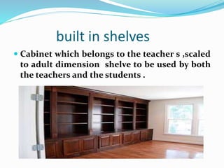 built in shelves
 Cabinet which belongs to the teacher s ,scaled
to adult dimension shelve to be used by both
the teachers and the students .
 