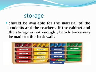 storage
 Should be available for the material of the
students and the teachers. If the cabinet and
the storage is not enough , bench boxes may
be made on the back wall.
 