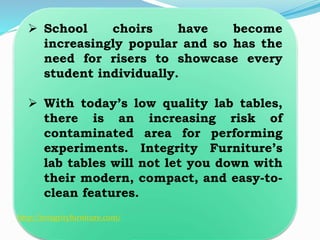 School choirs have become
increasingly popular and so has the
need for risers to showcase every
student individually.
 With today’s low quality lab tables,
there is an increasing risk of
contaminated area for performing
experiments. Integrity Furniture’s
lab tables will not let you down with
their modern, compact, and easy-to-
clean features.
http://integrityfurniture.com/
 