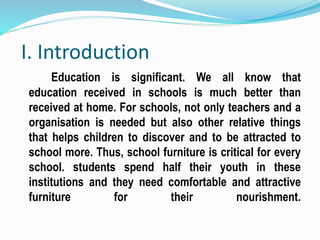 I. Introduction
Education is significant. We all know that
education received in schools is much better than
received at home. For schools, not only teachers and a
organisation is needed but also other relative things
that helps children to discover and to be attracted to
school more. Thus, school furniture is critical for every
school. students spend half their youth in these
institutions and they need comfortable and attractive
furniture for their nourishment.
 