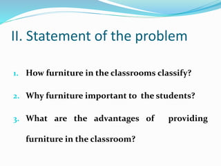 II. Statement of the problem
1. How furniture in the classrooms classify?
2. Why furniture important to the students?
3. What are the advantages of providing
furniture in the classroom?
 