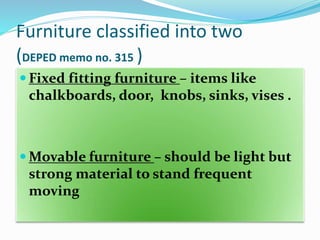 Furniture classified into two
(DEPED memo no. 315 )
 Fixed fitting furniture – items like
chalkboards, door, knobs, sinks, vises .
 Movable furniture – should be light but
strong material to stand frequent
moving
 