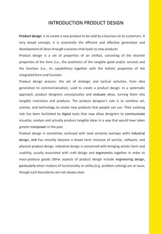 Product design is to create a new product to be sold by a business to its customers. A
very broad concept, it is essentially the efficient and effective generation and
development of ideas through a process that leads to new products
Product design is a set of properties of an artifact, consisting of the discrete
properties of the form (i.e., the aesthetics of the tangible good and/or service) and
the function (i.e., its capabilities) together with the holistic properties of the
integrated form and function.
Product design process: the set of strategic and tactical activities, from idea
generation to commercialization, used to create a product design. In a systematic
approach, product designers conceptualize and evaluate ideas, turning them into
tangible inventions and products. The product designer's role is to combine art,
science, and technology to create new products that people can use. Their evolving
role has been facilitated by digital tools that now allow designers to communicate
visualize, analyze and actually produce tangible ideas in a way that would have taken
greater manpower in the past.
Product design is sometimes confused with (and certainly overlaps with) industrial
design, and has recently become a broad term inclusive of service, software, and
physical product design. Industrial design is concerned with bringing artistic form and
usability, usually associated with craft design and ergonomics together in order to
mass-produce goods. Other aspects of product design include engineering design,
particularly when matters of functionality or utility (e.g. problem-solving) are at issue,
though such boundaries are not always clear.
INTRODUCTION PRODUCT DESIGN
 