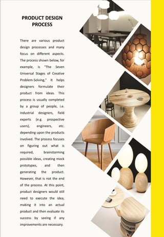 There are various product
design processes and many
focus on different aspects.
The process shown below, for
example, is "The Seven
Universal Stages of Creative
Problem-Solving," It helps
designers formulate their
product from ideas. This
process is usually completed
by a group of people, i.e.
industrial designers, field
experts (e.g. prospective
users), engineers, etc.
depending upon the products
involved. The process focuses
on figuring out what is
required, brainstorming
possible ideas, creating mock
prototypes, and then
generating the product.
However, that is not the end
of the process. At this point,
product designers would still
need to execute the idea,
making it into an actual
product and then evaluate its
success by seeing if any
improvements are necessary.
PRODUCT DESIGN
PROCESS
 