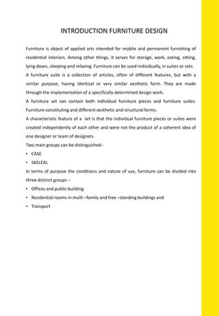 INTRODUCTION FURNITURE DESIGN
Furniture is object of applied arts intended for mobile and permanent furnishing of
residential interiors. Among other things, it serves for storage, work, eating, sitting,
lying down, sleeping and relaxing. Furniture can be used individually, in suites or sets.
A furniture suite is a collection of articles, often of different features, but with a
similar purpose, having identical or very similar aesthetic form. They are made
through the implementation of a specifically determined design work.
A furniture set can contain both individual furniture pieces and furniture suites.
Furniture constituting and different aesthetic and structural forms.
A characteristic feature of a set is that the individual furniture pieces or suites were
created independently of each other and were not the product of a coherent idea of
one designer or team of designers.
Two main groups can be distinguished -
• CASE
• SKELEAL
In terms of purpose the conditions and nature of use, furniture can be divided into
three distinct groups –
• Offices and public building
• Residential rooms in multi –family and free –standing buildings and
• Transport
 