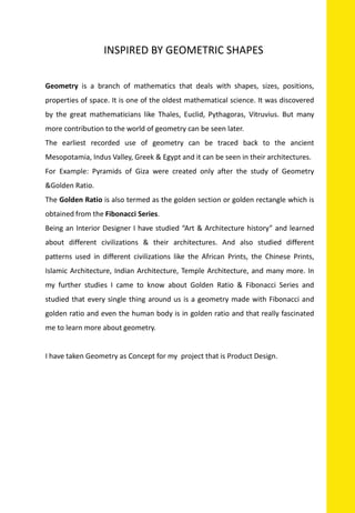 INSPIRED BY GEOMETRIC SHAPES
Geometry is a branch of mathematics that deals with shapes, sizes, positions,
properties of space. It is one of the oldest mathematical science. It was discovered
by the great mathematicians like Thales, Euclid, Pythagoras, Vitruvius. But many
more contribution to the world of geometry can be seen later.
The earliest recorded use of geometry can be traced back to the ancient
Mesopotamia, Indus Valley, Greek & Egypt and it can be seen in their architectures.
For Example: Pyramids of Giza were created only after the study of Geometry
&Golden Ratio.
The Golden Ratio is also termed as the golden section or golden rectangle which is
obtained from the Fibonacci Series.
Being an Interior Designer I have studied “Art & Architecture history” and learned
about different civilizations & their architectures. And also studied different
patterns used in different civilizations like the African Prints, the Chinese Prints,
Islamic Architecture, Indian Architecture, Temple Architecture, and many more. In
my further studies I came to know about Golden Ratio & Fibonacci Series and
studied that every single thing around us is a geometry made with Fibonacci and
golden ratio and even the human body is in golden ratio and that really fascinated
me to learn more about geometry.
I have taken Geometry as Concept for my project that is Product Design.
 