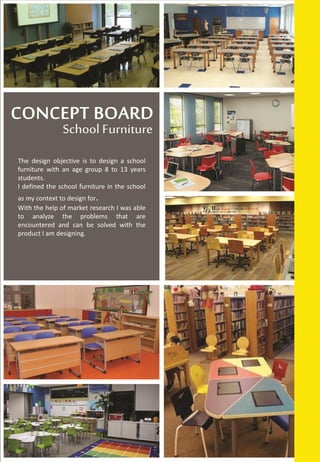 The design objective is to design a school
furniture with an age group 8 to 13 years
students.
I defined the school furniture in the school
as my context to design for.
With the help of market research I was able
to analyze the problems that are
encountered and can be solved with the
product I am designing.
 