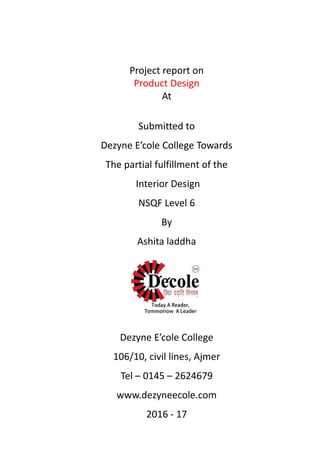Project report on
Product Design
At
Submitted to
Dezyne E’cole College Towards
The partial fulfillment of the
Interior Design
NSQF Level 6
By
Ashita laddha
Dezyne E’cole College
106/10, civil lines, Ajmer
Tel – 0145 – 2624679
www.dezyneecole.com
2016 - 17
 