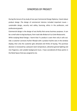 During the tenure of my study of one year Commercial Design Diploma, I learnt about
product design .The design of commercial interiors included important issues –
sustainable design, security and safety, licensing, ethics in the profession, and
professional growth.
Commercial design is the design of any facility that serves business purposes. It can
be a small salon to big boutiques, from road side dhaba to A La Carte Restaurants.
While studying Retail Design, I learnt that if a product is seen then only it sells out.
Like a customer connects his/her lifestyle with a product he/she sees in the window
display, then only the customer gets attracted and thinks of buying. The purchase
decision is increased by a pleasant room temperature, attractive general lighting and
nice fragrance, and suitable background music. I have considered all these points in
the Retail Space that was assigned to me.
SYNOPESIS OF PROJECT
 