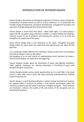 Interior Design is the process of shaping the experience of Interior space, through the
manipulation of spatial volume as well as surface treatment. It is a profession that
includes design development, conceptual development, management of project and
execution of design along with the communication skills.
Interior Design is much more than about “ What looks right”. It is about giving a
space that the occupants enjoy and love to inhabit. It is about finding and creating a
cohesive answer to set of problems and dressing the solution so as to unify and
strengthen our experience of the space.
Good Interior Design adds a new dimension to the space. Thoughtful and good
design makes the space easier too understand and experiencing such space lifts the
spirit too.
It is a profession totally different from decorator. People usually have misconception
that interior design is same as decoration.
But designing is an art and science of understanding client’s behavior to create a
more functional space. He works from the beginning.
Interior Designer studies about the Orientation of space, Day lighting, ventilation,
HVAC, Lighting, Landscape etc. whereas decoration is furnishing of space with
beautiful things or accessories.
Interior Design provides various career opportunities as it is a vast field. In the study
course it deals with various topics like space planning, anthropometrics, drafting,
study of materials etc.
Interior design is a multi faceted profession in which creative and technical solutions
are applied within a structure to achieve a built interior environment solves the
customers problems and link space to business strategies and goals. These solutions
are functional , enhance the quality of life and culture of the occupants and are
aesthetically attractive
INTRODUCTION OF INTERIOR DESIGN
 