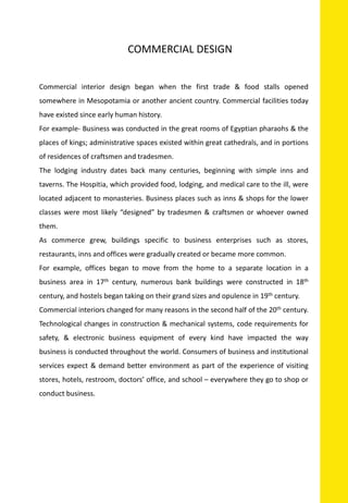 Commercial interior design began when the first trade & food stalls opened
somewhere in Mesopotamia or another ancient country. Commercial facilities today
have existed since early human history.
For example- Business was conducted in the great rooms of Egyptian pharaohs & the
places of kings; administrative spaces existed within great cathedrals, and in portions
of residences of craftsmen and tradesmen.
The lodging industry dates back many centuries, beginning with simple inns and
taverns. The Hospitia, which provided food, lodging, and medical care to the ill, were
located adjacent to monasteries. Business places such as inns & shops for the lower
classes were most likely “designed” by tradesmen & craftsmen or whoever owned
them.
As commerce grew, buildings specific to business enterprises such as stores,
restaurants, inns and offices were gradually created or became more common.
For example, offices began to move from the home to a separate location in a
business area in 17th century, numerous bank buildings were constructed in 18th
century, and hostels began taking on their grand sizes and opulence in 19th century.
Commercial interiors changed for many reasons in the second half of the 20th century.
Technological changes in construction & mechanical systems, code requirements for
safety, & electronic business equipment of every kind have impacted the way
business is conducted throughout the world. Consumers of business and institutional
services expect & demand better environment as part of the experience of visiting
stores, hotels, restroom, doctors’ office, and school – everywhere they go to shop or
conduct business.
COMMERCIAL DESIGN
 