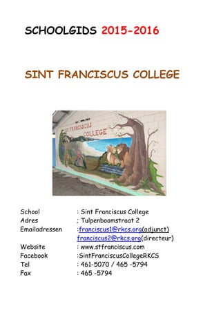 SCHOOLGIDS 2016-2017
SINT FRANCISCUS COLLEGE
School : Sint Franciscus College
Adres ; Tulpenboomstraat 2
Emailadressen :franciscus1@rkcs.org(adjunct)
franciscus2@rkcs.org(directeur)
Website : www.stfranciscus.com
Facebook :SintFranciscusCollegeRKCS
Tel : 461-5070 / 465 -5794
Fax : 465 -5794/4615020
 