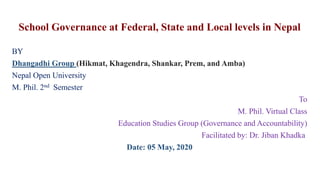 School Governance at Federal, State and Local levels in Nepal
BY
Dhangadhi Group (Hikmat, Khagendra, Shankar, Prem, and Amba)
Nepal Open University
M. Phil. 2nd Semester
To
M. Phil. Virtual Class
Education Studies Group (Governance and Accountability)
Facilitated by: Dr. Jiban Khadka
Date: 05 May, 2020
 